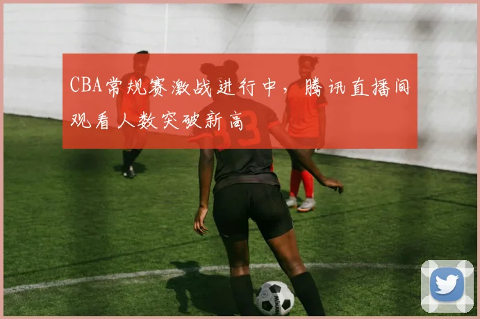 CBA常规赛激战进行中，腾讯直播间观看人数突破新高